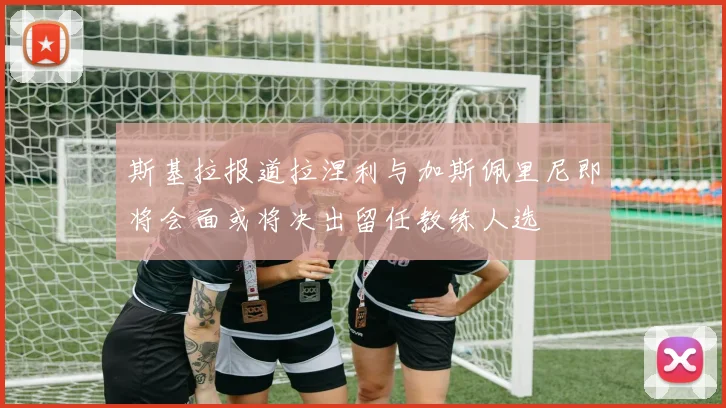 斯基拉报道拉涅利与加斯佩里尼即将会面或将决出留任教练人选