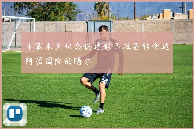 卡塞米罗状态低迷似已准备转会迈阿密国际的暗示
