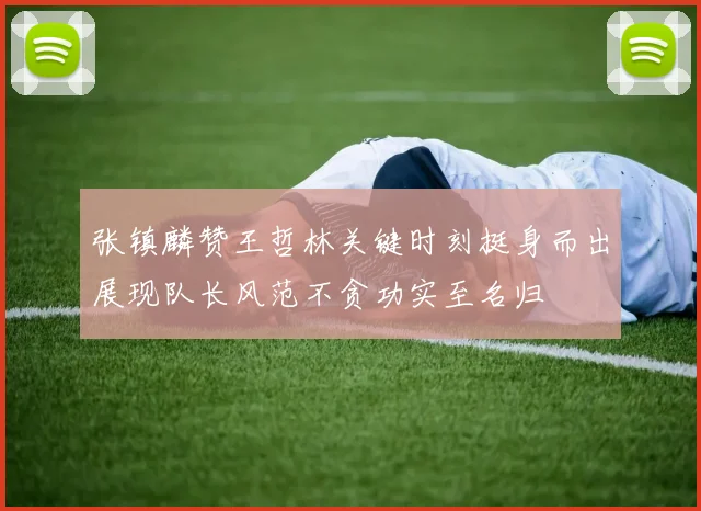 张镇麟赞王哲林关键时刻挺身而出展现队长风范不贪功实至名归