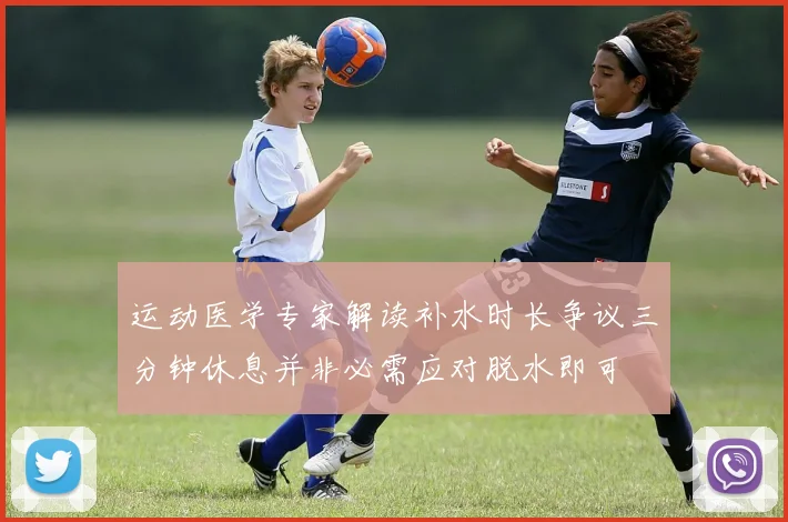 运动医学专家解读补水时长争议三分钟休息并非必需应对脱水即可