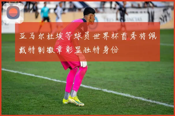 亚马尔杜埃等球员世界杯首秀将佩戴特制徽章彰显独特身份