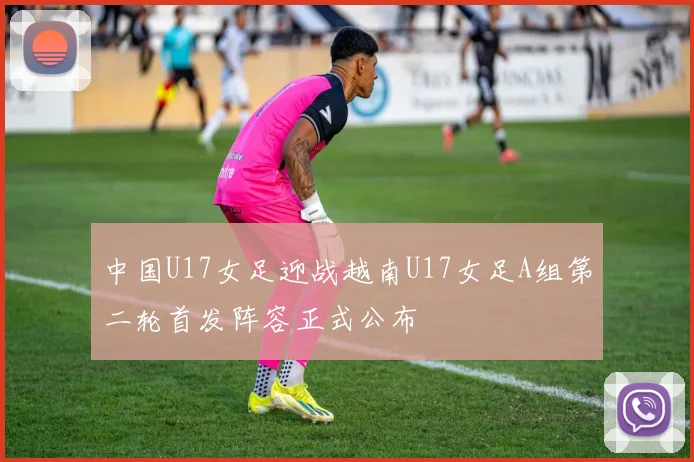 中国U17女足迎战越南U17女足A组第二轮首发阵容正式公布