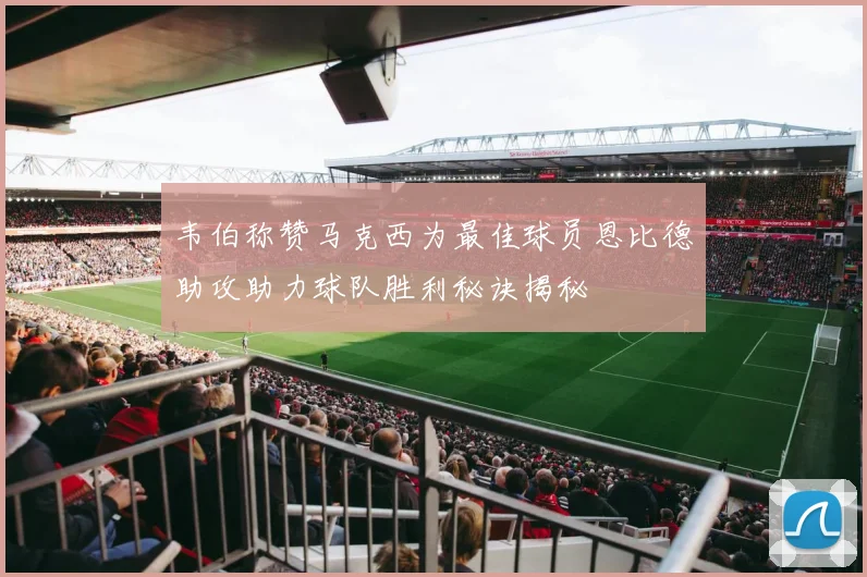 韦伯称赞马克西为最佳球员恩比德助攻助力球队胜利秘诀揭秘