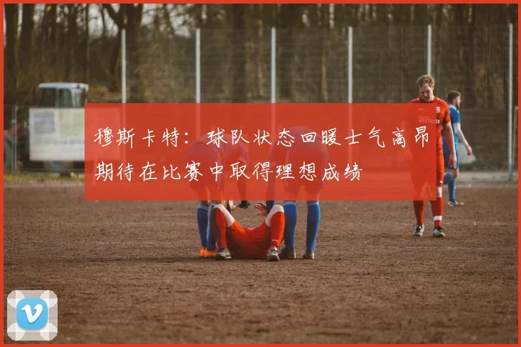 穆斯卡特：球队状态回暖士气高昂期待在比赛中取得理想成绩