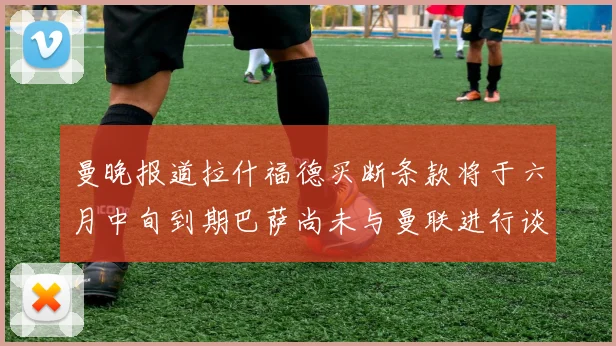 曼晚报道拉什福德买断条款将于六月中旬到期巴萨尚未与曼联进行谈判