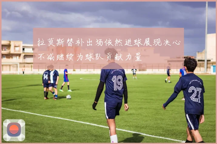 拉莫斯替补出场依然进球展现决心不减继续为球队贡献力量