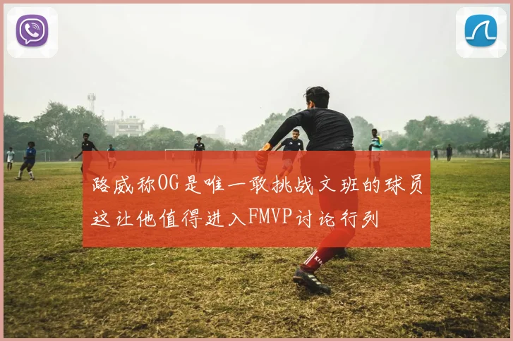 路威称OG是唯一敢挑战文班的球员这让他值得进入FMVP讨论行列