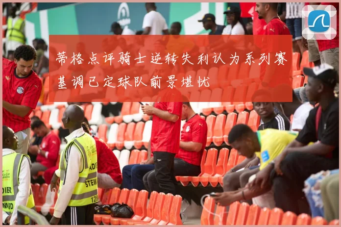 蒂格点评骑士逆转失利认为系列赛基调已定球队前景堪忧
