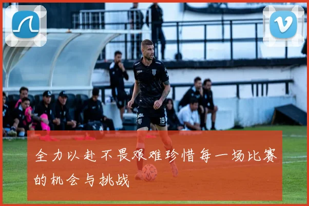 全力以赴不畏艰难珍惜每一场比赛的机会与挑战