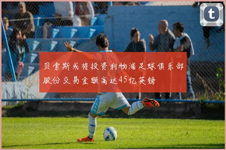 贝索斯或将投资利物浦足球俱乐部股份交易金额高达45亿英镑