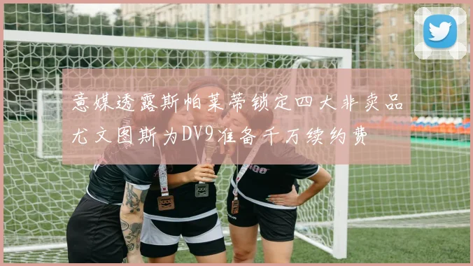 意媒透露斯帕莱蒂锁定四大非卖品尤文图斯为DV9准备千万续约费