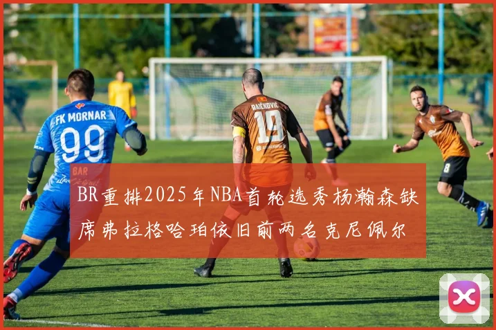 BR重排2025年NBA首轮选秀杨瀚森缺席弗拉格哈珀依旧前两名克尼佩尔锁定探花位