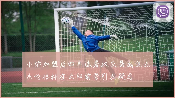 小桥加盟后四年选秀权交易成焦点杰伦格林在太阳前景引发疑虑