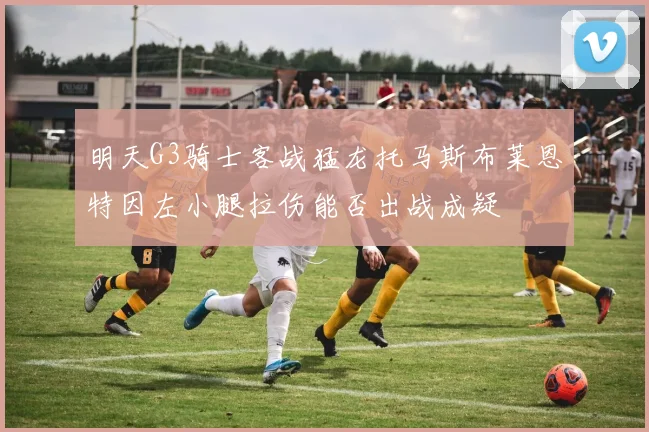 明天G3骑士客战猛龙托马斯布莱恩特因左小腿拉伤能否出战成疑