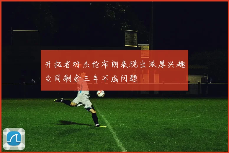 开拓者对杰伦布朗表现出浓厚兴趣合同剩余三年不成问题