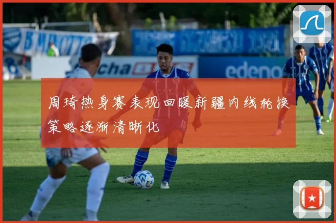 周琦热身赛表现回暖新疆内线轮换策略逐渐清晰化