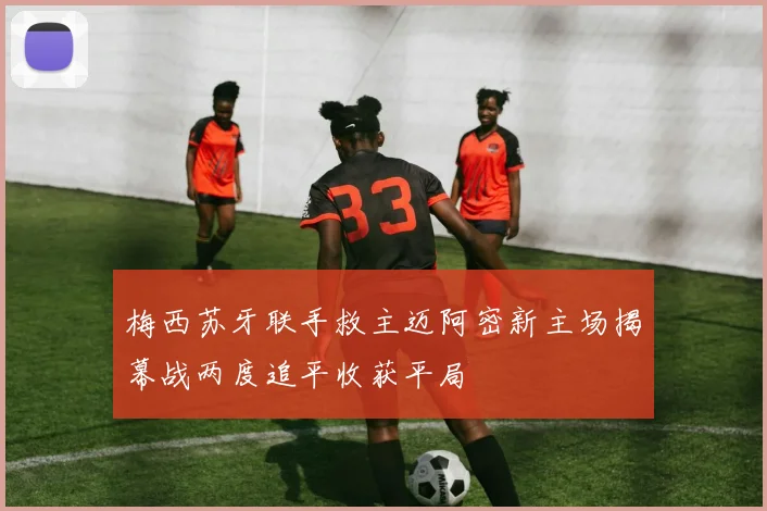 梅西苏牙联手救主迈阿密新主场揭幕战两度追平收获平局