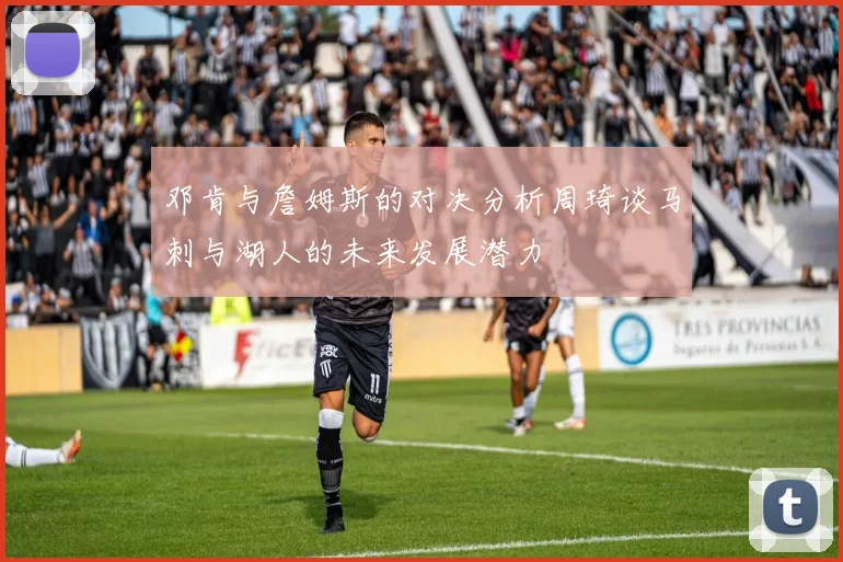 邓肯与詹姆斯的对决分析周琦谈马刺与湖人的未来发展潜力