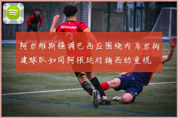 阿尔维斯强调巴西应围绕内马尔构建球队如同阿根廷对梅西的重视