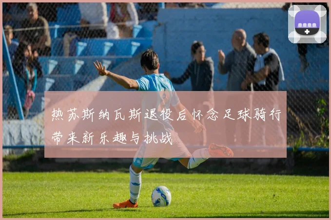 热苏斯纳瓦斯退役后怀念足球骑行带来新乐趣与挑战