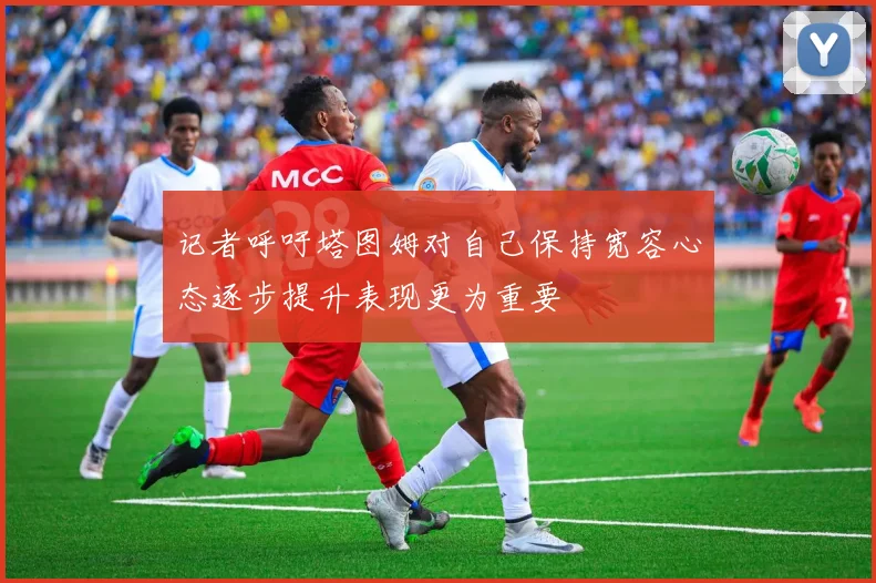 记者呼吁塔图姆对自己保持宽容心态逐步提升表现更为重要