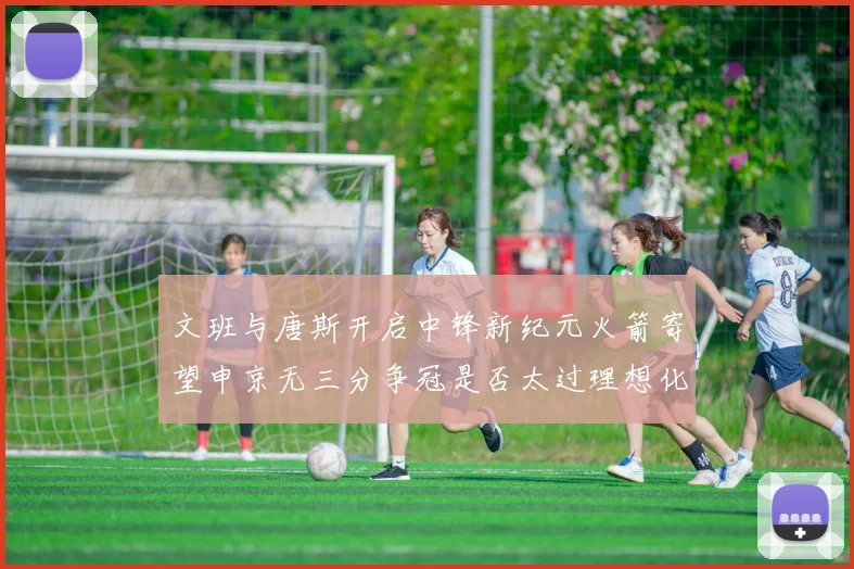 文班与唐斯开启中锋新纪元火箭寄望申京无三分争冠是否太过理想化