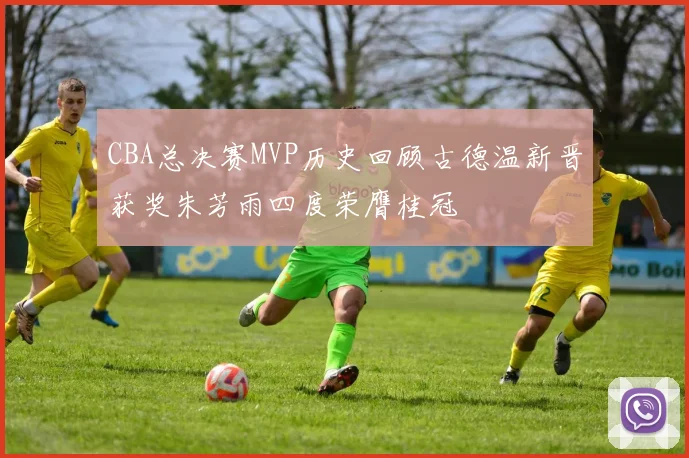 CBA总决赛MVP历史回顾古德温新晋获奖朱芳雨四度荣膺桂冠