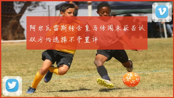 阿尔瓦雷斯转会皇马传闻未获否认双方均选择不予置评