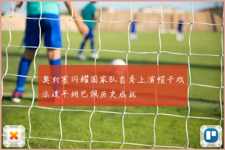 奥利塞闪耀国家队首秀上演帽子戏法追平姆巴佩历史成就