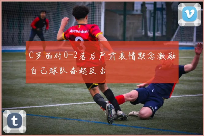 C罗面对0-2落后严肃表情默念激励自己球队奋起反击