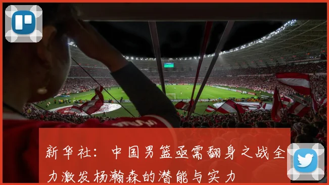 新华社：中国男篮亟需翻身之战全力激发杨瀚森的潜能与实力