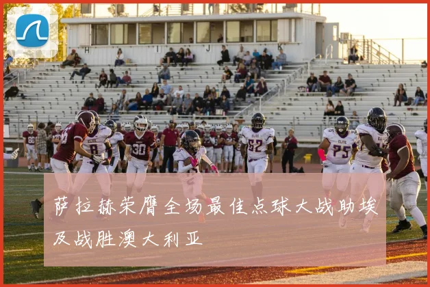 萨拉赫荣膺全场最佳点球大战助埃及战胜澳大利亚