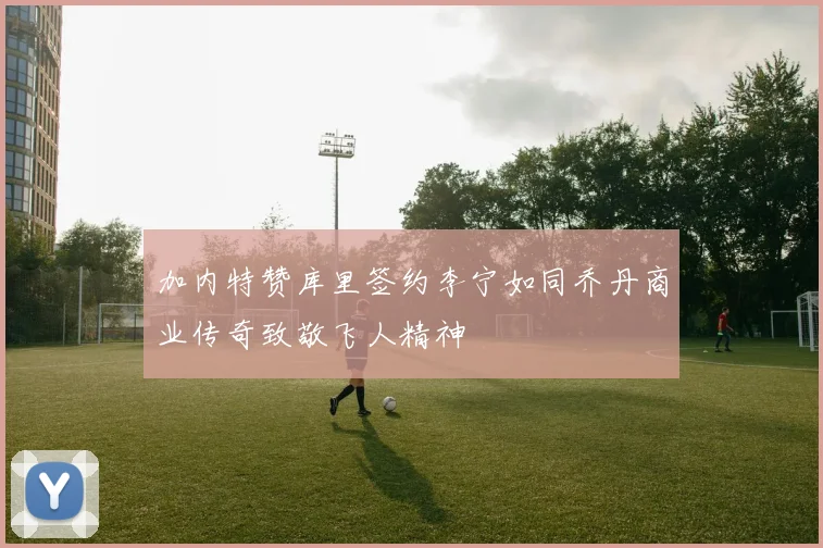 加内特赞库里签约李宁如同乔丹商业传奇致敬飞人精神