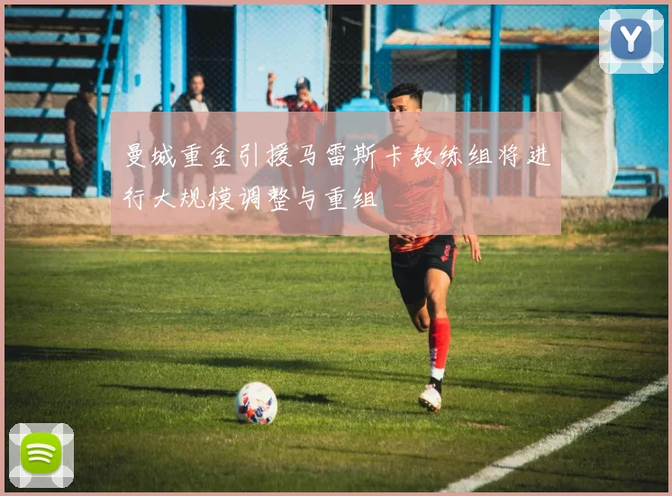 曼城重金引援马雷斯卡教练组将进行大规模调整与重组