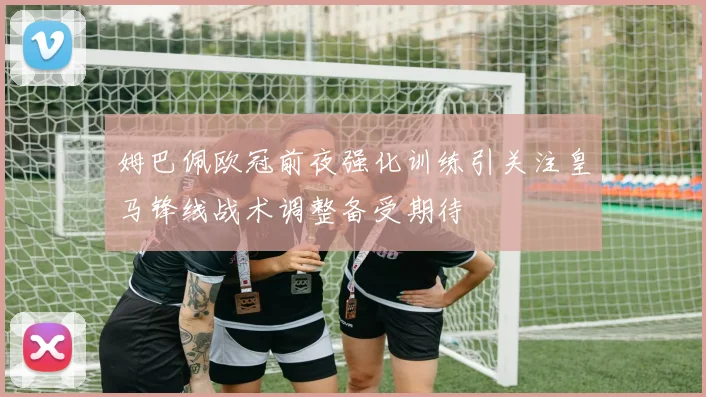姆巴佩欧冠前夜强化训练引关注皇马锋线战术调整备受期待